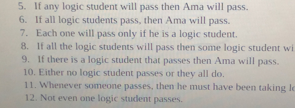 If any logic student will pass then Ama will pass. 
6. If all logic students pass, then Ama will pass. 
7. Each one will pass only if he is a logic student. 
8. If all the logic students will pass then some logic student wi 
9. If there is a logic student that passes then Ama will pass. 
10. Either no logic student passes or they all do. 
11. Whenever someone passes, then he must have been taking lo 
12. Not even one logic student passes.