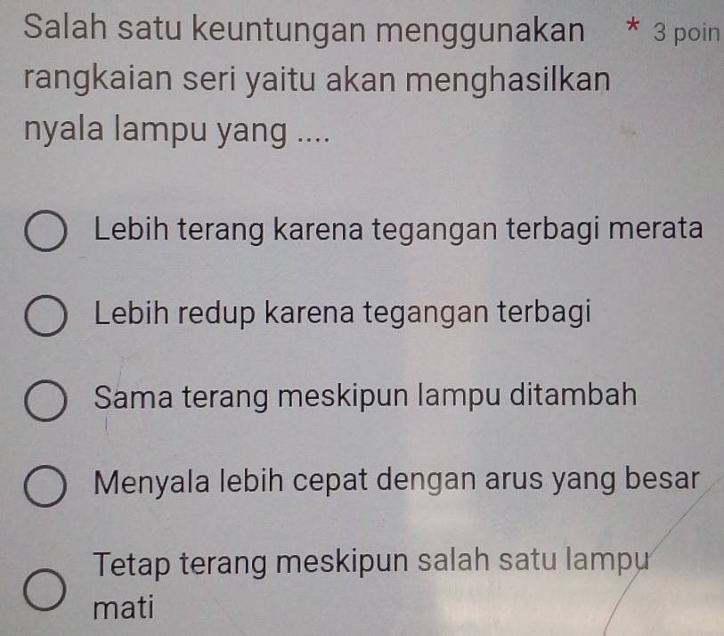 Salah satu keuntungan menggunakan * 3 poin
rangkaian seri yaitu akan menghasilkan
nyala lampu yang ....
Lebih terang karena tegangan terbagi merata
Lebih redup karena tegangan terbagi
Sama terang meskipun lampu ditambah
Menyala lebih cepat dengan arus yang besar
Tetap terang meskipun salah satu lampu
mati