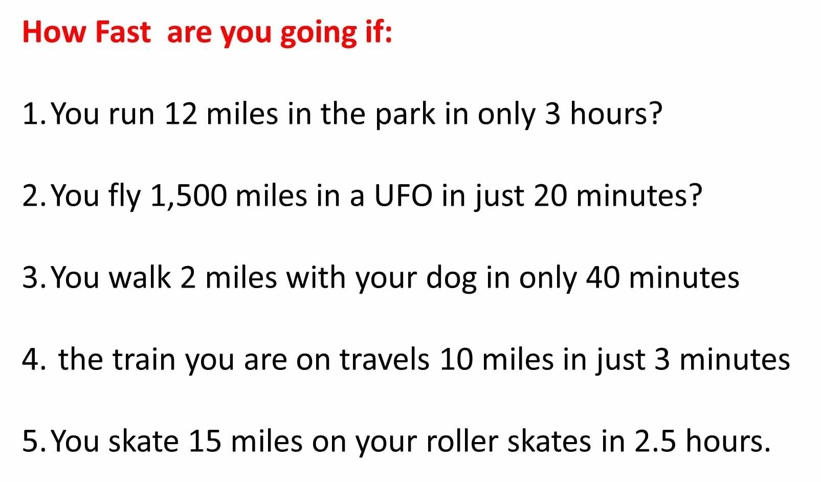 How Fast are you going if: 
1.You run 12 miles in the park in only 3 hours? 
2.You fly 1,500 miles in a UFO in just 20 minutes? 
3.You walk 2 miles with your dog in only 40 minutes
4. the train you are on travels 10 miles in just 3 minutes
5.You skate 15 miles on your roller skates in 2.5 hours.