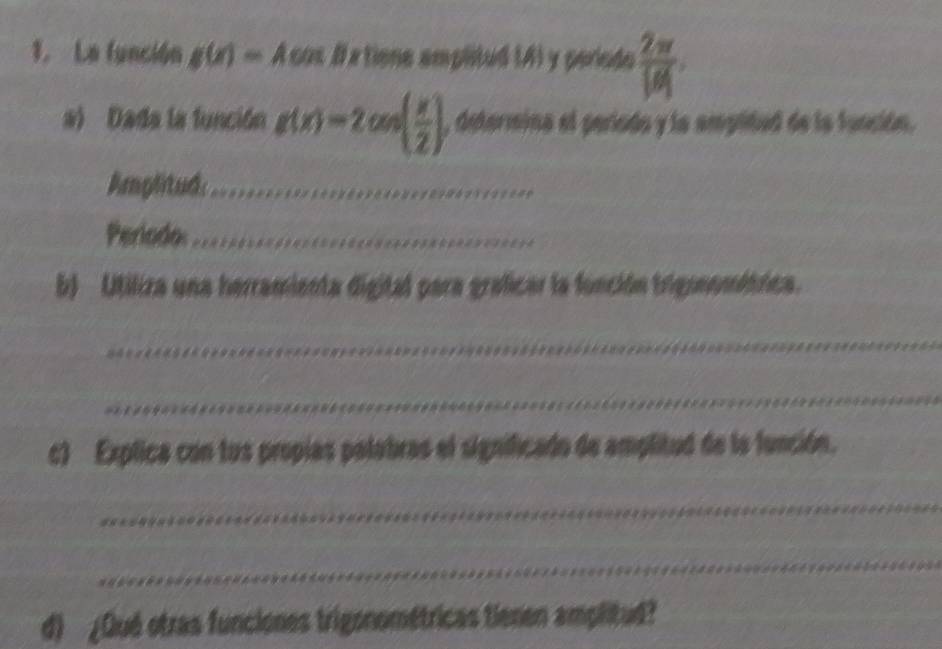 La función g(x)=Acos # a tiene amplitud (4) y periodo  2π /|B| . 
a) Dada la función g(x)=2cos ( x/2 ) , determina el periodo y la amplidad de la función. 
Amplitud_ 
Periodo:_ 
b) Utiliza una herramienta digital para graficar la función trigonométrica. 
_ 
_ 
c) Explica con tus propias palabras el significado de amplitud de la función. 
_ 
_ 
d) ¿Qué otras funciones trigonométricas tienen amplitud?