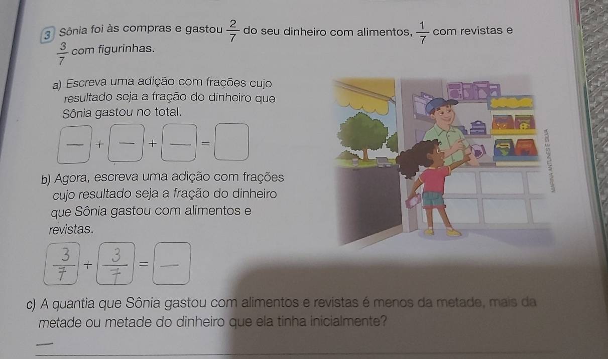 Sônia foi às compras e gastou  2/7  do seu dinheiro com alimentos,  1/7  com revistas e
 3/7  com figurinhas. 
a) Escreva uma adição com frações cujo 
resultado seja a fração do dinheiro que 
Sônia gastou no total.
□ +□ +□ +□ =□
b) Agora, escreva uma adição com frações 
cujo resultado seja a fração do dinheiro 
que Sônia gastou com alimentos e 
revistas. 
c) A quantia que Sônia gastou com alimentos e revistas é menos da metade, mais da 
metade ou metade do dinheiro que ela tinha inicialmente? 
_ 
_ 
_