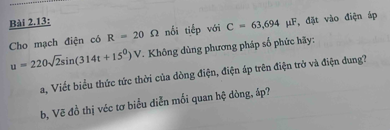 Bài 2.13: 
Cho mạch điện có R=20 Ω nối tiếp với C=63,694mu F , đặt vào điện áp
u=220sqrt(2)sin (314t+15^0)V. Không dùng phương pháp số phức hãy: 
Sa, Viết biểu thức tức thời của dòng điện, điện áp trên điện trở và điện dung? 
b, Vẽ đồ thị véc tơ biểu diễn mối quan hệ dòng, áp?