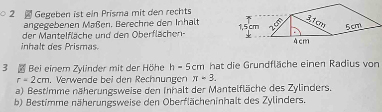 2 ￥ Gegeben ist ein Prisma mit den rechts 
angegebenen Maßen. Berechne den Inhalt 
der Mantelfläche und den Oberflächen- 
inhalt des Prismas. 
3 Bei einem Zylinder mit der Höhe h=5cm hat die Grundfläche einen Radius von
r=2cm. Verwende bei den Rechnungen π approx 3. 
a) Bestimme näherungsweise den Inhalt der Mantelfläche des Zylinders. 
b) Bestimme näherungsweise den Oberflächeninhalt des Zylinders.