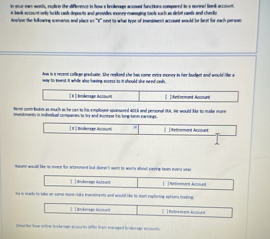 in your own worth, expla in the difference in how a brokesage accoust functions compared to a mormal lank account. 
A bank account only hols cash deposits and provides money maaging tools such as debit caeds and checks 
Anahoe the fillowing scenarios and place an '' X '' next to what type of investment account would be best for each personc 
Awa is a recent college graduate. She realized she has some extra money in her budget and would like a 
way to invest it while also having access to it should she need cash . 
[ X ] Brokerage Account [ ] Retirement Account 
Remi contributes as much as he can to his employee-sponsored 401k and personal IRA. He would like to makse more 
investments in individual companies to try and increase his long-term earnings. 
[ X ] Brokerage Account [ ]Retirement Account 
Naoms would like to invest for retirement but doesn't want to worry about paying taxes every year. 
[] Brokerage Actoum [ ]Retirement Account 
ira is ready to take on some more risky investments and would like to start exploring uptions trading. 
[ Brokerage Accoure [ ] Retirement Assount 
Describe how cinlne brokenage accourts differ from managed brokerage accounts.