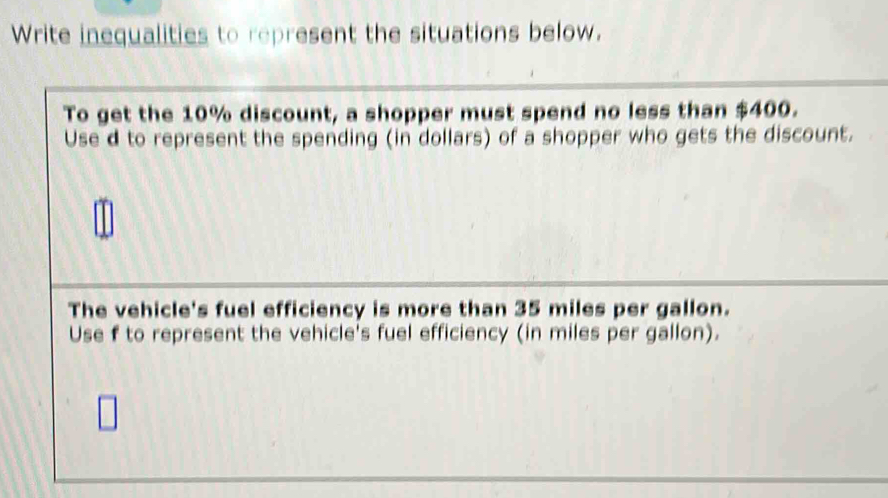 Write inequalities to represent the situations below. 
To get the 10% discount, a shopper must spend no less than $400. 
Use d to represent the spending (in dollars) of a shopper who gets the discount. 
The vehicle's fuel efficiency is more than 35 miles per gallon. 
Use f to represent the vehicle's fuel efficiency (in miles per gallon).