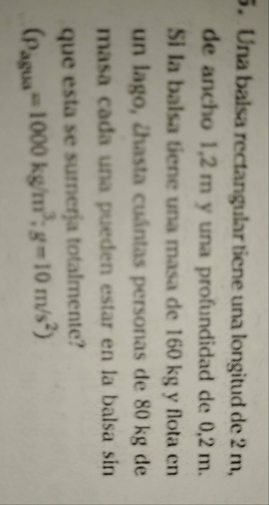 Una balsa rectangular tiene una longitud de 2 m, 
de ancho 1,2 m y una profundidad de 0,2 m. 
Si la balsa tiene una masa de 160 kg y flota en 
un lago, ¿hasta cuántas personas de 80 kg de 
masa cada una pueden estar en la balsa sin 
que esta se sumerja totalmente?
(p_ag8sa=1000kg/m^3; g=10m/s^2)
