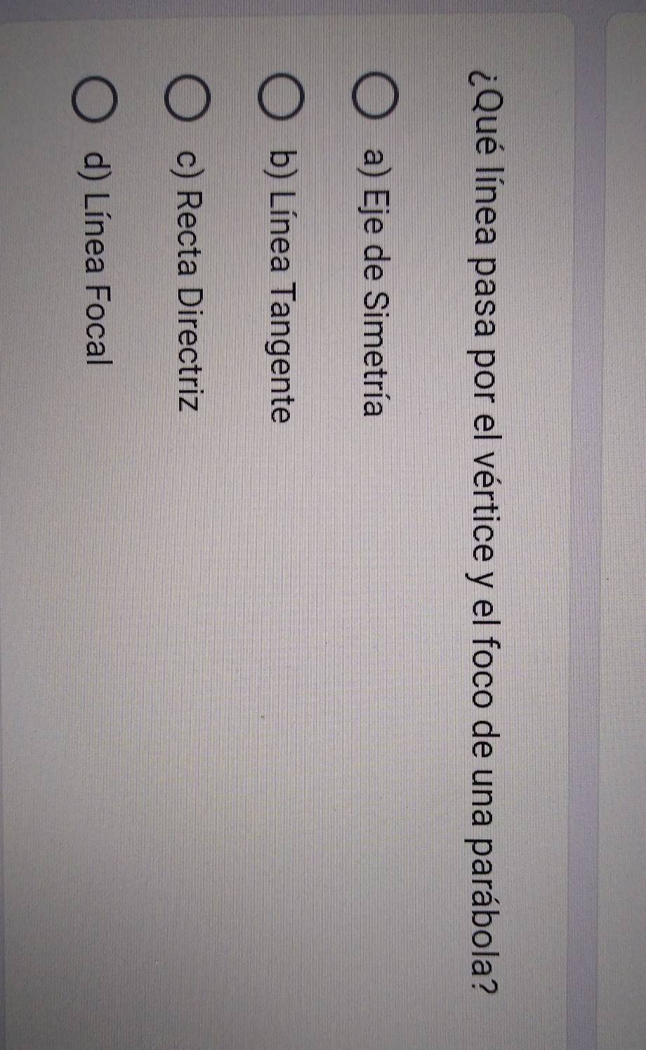 lQué línea pasa por el vértice y el foco de una parábola?
a) Eje de Simetría
b) Línea Tangente
c) Recta Directriz
d) Línea Focal