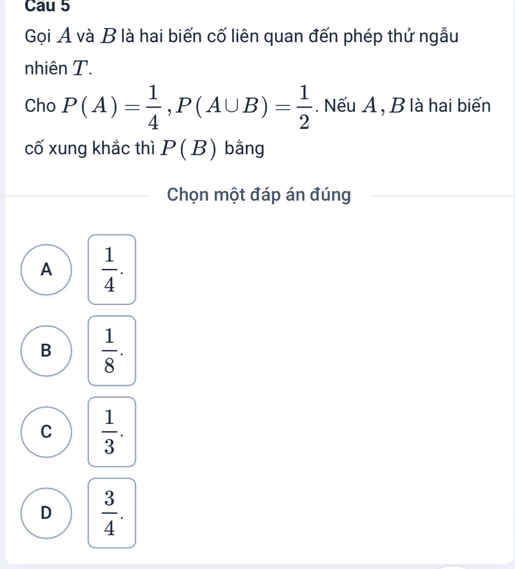 Cau 5
Gọi A và B là hai biến cố liên quan đến phép thử ngẫu
nhiên T.
Cho P(A)= 1/4 , P(A∪ B)= 1/2 . Nếu A , B là hai biến
cố xung khắc thì P(B) bằng
Chọn một đáp án đúng
A  1/4 .
B  1/8 .
C  1/3 .
D  3/4 .