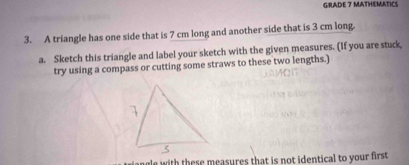 GRADE 7 MATHEMATICS 
3. A triangle has one side that is 7 cm long and another side that is 3 cm long. 
a. Sketch this triangle and label your sketch with the given measures. (If you are stuck, 
try using a compass or cutting some straws to these two lengths.) 
riangle with these measures that is not identical to your first