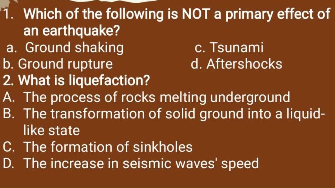 Which of the following is NOT a primary effect of
an earthquake?
a. Ground shaking c. Tsunami
b. Ground rupture d. Aftershocks
2. What is liquefaction?
A. The process of rocks melting underground
B. The transformation of solid ground into a liquid-
like state
C. The formation of sinkholes
D. The increase in seismic waves' speed