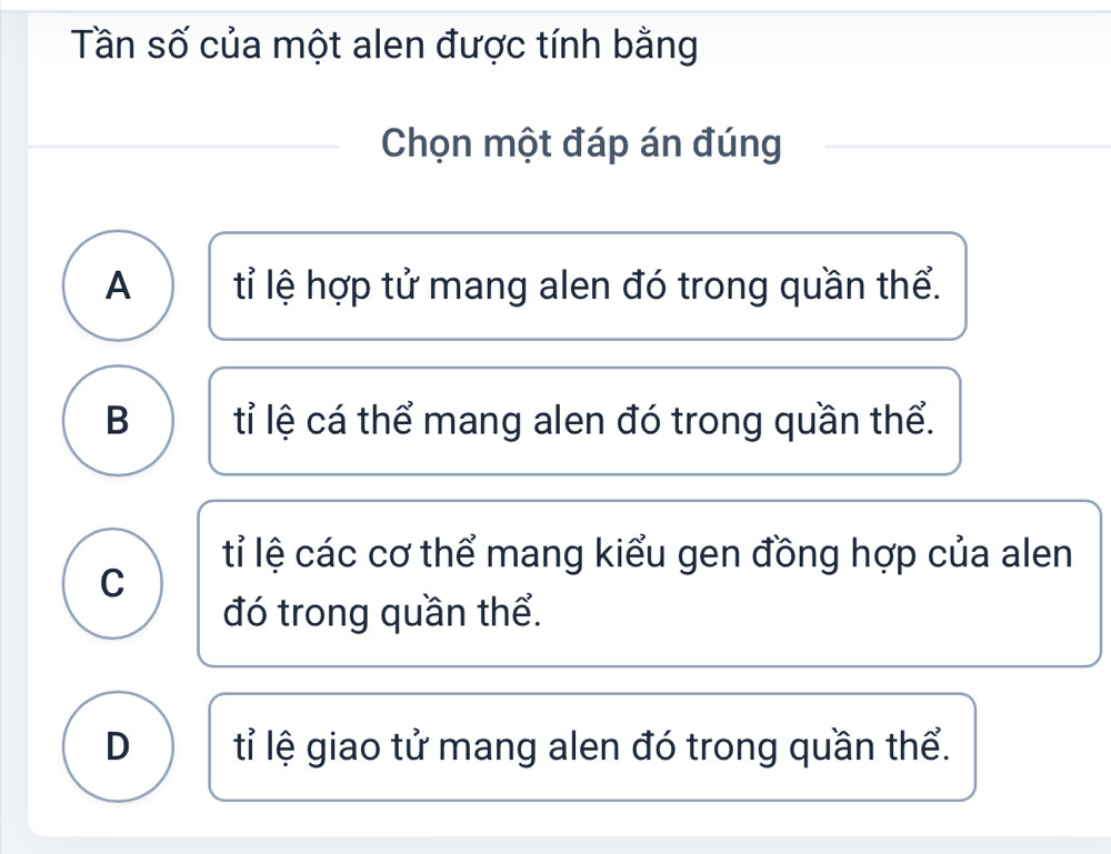 Tần số của một alen được tính bằng
Chọn một đáp án đúng
A tỉ lệ hợp tử mang alen đó trong quần thể.
B tỉ lệ cá thể mang alen đó trong quần thể.
tỉ lệ các cơ thể mang kiểu gen đồng hợp của alen
C
đó trong quần thể.
D ỉ lệ giao tử mang alen đó trong quần thể.