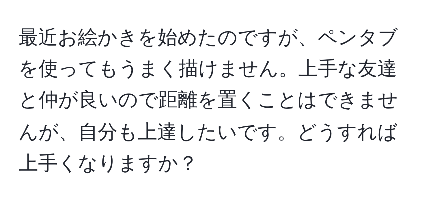 最近お絵かきを始めたのですが、ペンタブを使ってもうまく描けません。上手な友達と仲が良いので距離を置くことはできませんが、自分も上達したいです。どうすれば上手くなりますか？