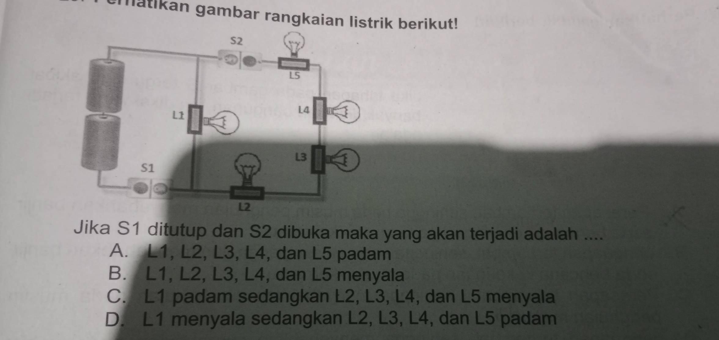 atikan gambar rangkaian listrik berikut!
Jika S1 ditutup dan S2 dibuka maka yang akan terjadi adalah ....
A. L1, L2, L3, L4, dan L5 padam
B. L1, L2, L3, L4, dan L5 menyala
C. L1 padam sedangkan L2, L3, L4, dan L5 menyala
D. L1 menyala sedangkan L2, L3, L4, dan L5 padam