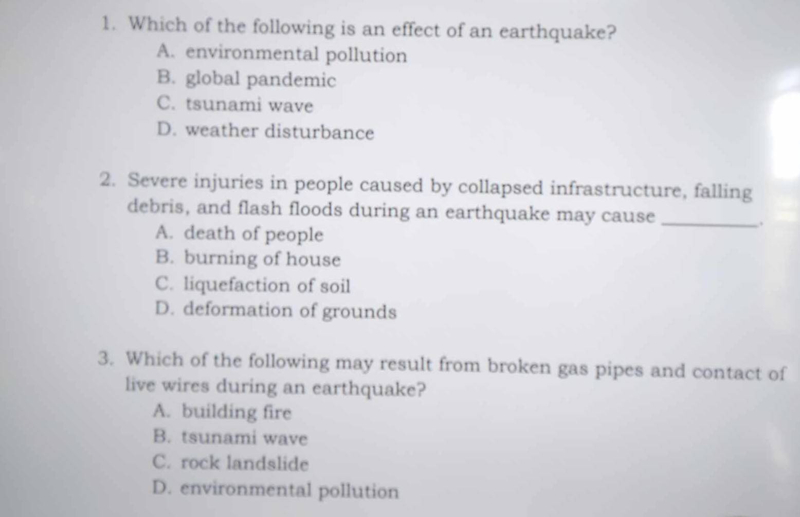 Which of the following is an effect of an earthquake?
A. environmental pollution
B. global pandemic
C. tsunami wave
D. weather disturbance
2. Severe injuries in people caused by collapsed infrastructure, falling
debris, and flash floods during an earthquake may cause_
A. death of people
B. burning of house
C. liquefaction of soil
D. deformation of grounds
3. Which of the following may result from broken gas pipes and contact of
live wires during an earthquake?
A. building fire
B. tsunami wave
C. rock landslide
D. environmental pollution