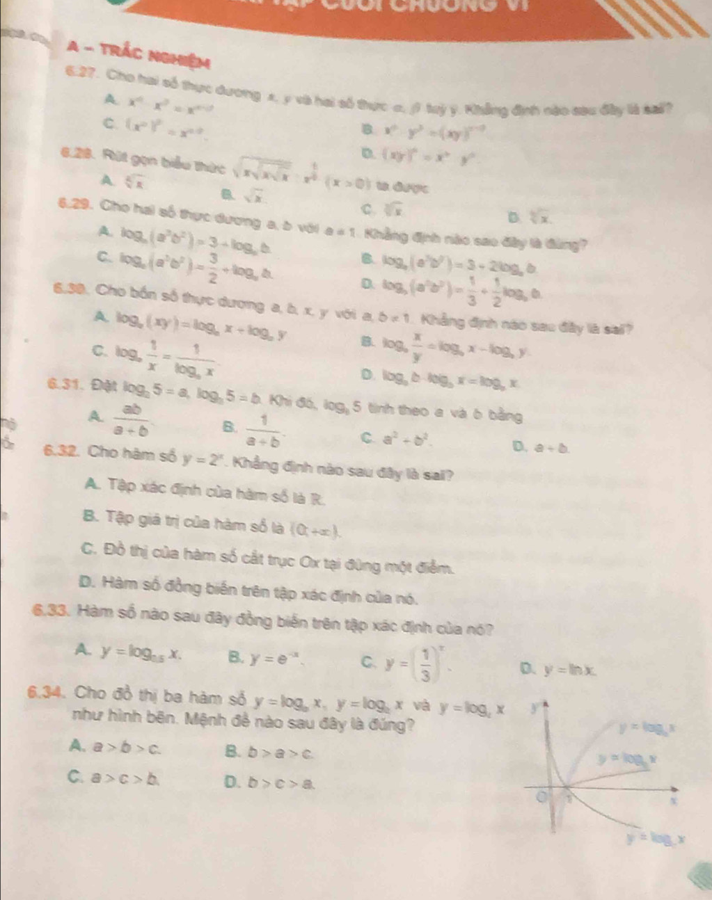 A - trÁc nghiệm
6.27. Cho hai số thực dương x, y và hai số thực c, ( ty y. Khẳng định nào cau đây là sal?
A. x^0· x^3=x^(n-0) B x^2· y^2=(xy)^n-3
C. (x^p)^p=x^(n-b).
D. (xy)^6=x^3y^6
6.28. Rút gọn biểu thức sqrt(xsqrt xsqrt x)· x^(frac 1)2(x>0) u drợ
A. sqrt[6](x) a sqrt(x) C. sqrt[3](x)
D. sqrt[3](x).
6,29. Cho hai số thực dương a, ò với a=1 Khẳng định nào sao đây là đùng?
A. log _a(a^3b^2)=3+log _ab B. log _a(a^3b^7)=3+2log _ab
C. log _a(a^3b^2)= 3/2 +log _ab.
D. log _5(a^2b^2)= 1/3 + 1/2 log _5b
6,30, Cho bốn số thực dương a, b, x, y với a, b!= 1 Khẳng định nào sao đây là sai?
A. log _a(xy)=log _ax+log _ay B.
C. log _a 1/x =frac 1log _ax. log _9 x/y =log _9x-log _3y
D. log _ab· log _bx=log _bx
6.31. Đặt log _25=a,log _35=b 1 Khi đó, log, 5 tinh theo a và 6 bằng
6 A.  ab/a+b 
B.  1/a+b . C. a^2+b^2.
D. a+b.
6 6.32. Cho hàm số y=2^x. Khẳng định nào sau đây là sai?
A. Tập xác định của hàm số là R.
B. Tập giá trị của hàm số là (0,+∈fty ).
C. Đồ thị của hàm số cắt trục Ox tại đùng một điểm.
D. Hàm số đồng biến trên tập xác định của nó.
6,33. Hàm số nào sau đây đồng biến trên tập xác định của nó?
A. y=log _0.5x. B. y=e^(-x). C. y=( 1/3 )^x. D. y=ln x
6.34. Cho đồ thị ba hàm số y=log _ax,y=log _ax và y=log _4x
như hình bên. Mệnh đề nào sau đây là đúng?
A. a>b>c. B. b>a>c
C. a>c>b D. b>c>a.