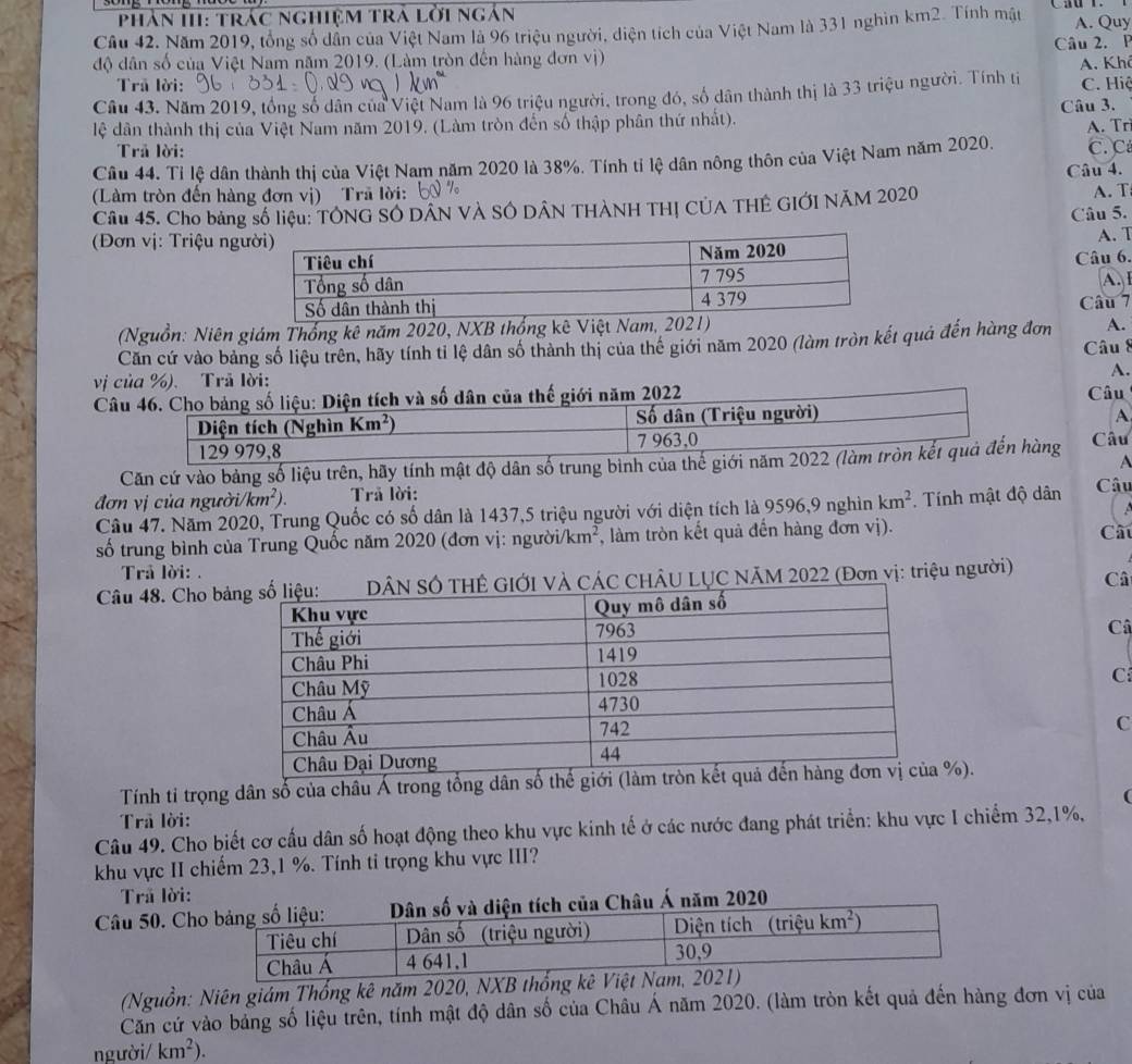 Phân HII: trác nghiệm trả lởi ngắn
Cầu 42. Năm 2019, tổng số dân của Việt Nam là 96 triệu người, diện tích của Việt Nam là 331 nghìn km2. Tính mật A. Quy
độ dân số của Việt Nam năm 2019. (Làm tròn đến hàng đơn vị) Câu 2. P  A. Khê
Trả lời:
Câu 43. Năm 2019, tổng số dân của Việt Nam là 96 triệu người, trong đó, số dân thành thị là 33 triệu người. Tính ti C. Hiệ
lệ dân thành thị của Việt Nam năm 2019. (Làm tròn đến số thập phân thứ nhất). Câu 3. A. Trì
Trả lời:
Câu 44. Tỉ lệ dân thành thị của Việt Nam năm 2020 là 38%. Tính tỉ lệ dân nông thôn của Việt Nam năm 2020, C. C
Câu 4.
(Làm tròn đến hàng đơn vị) Trã lời:
Câu 45. Cho bảng số liệu: TÔNG SÓ DÂN VÀ SÔ DÂN THÀNH THỊ CÚA THÊ GIỚI NÃM 2020
A. T
Câu 5.
(Đơn vị: Triệu ng
A. T
Câu 6.
A. 
Câu 7
(Nguồn: Niên giám Thống kê năm 2020, NXB thống kê Việt Nam, 2021)
A.
Căn cứ vào bảng số liệu trên, hãy tính tỉ lệ dân số thành thị của thế giới năm 2020 (làm tròn kết quả đến hàng đơn Câu 8
A.
vị của %). Trã lời:
Câu 46. Cho bảng số liệu: Diện tích và số dân của thế giới năm 2022 Câu
Diện tích (Nghìn Km^2) Số dân (Triệu người)
A
129 979,8 7 963,0
Căn cứ vào bảng số liệu trên, hãy tính mật độ dân số trung binh của thế giới năm 2022 (làm tròn kết quả đến hàng Câu
A
đơn vị của người km^2). Trả lời: Câu
Câu 47. Năm 2020, Trung Quốc có số dân là 1437,5 triệu người với diện tích là 9596,9 nghìn km^2. Tính mật độ dân
số trung bình của Trung Quốc năm 2020 (đơn vị: người/k n , làm tròn kết quả đến hàng đơn vị). Cấu
Trả lời: .
Câu 48. Cho bảCÁC CHÂU LỤC NÃM 2022 (Đơn vị: triệu người) Câ
Cô
C
C
Tính tỉ trọng dân số của châu Á trong tổng dân số t%).
(
Trả lời:
Câu 49. Cho biết cơ cấu dân số hoạt động theo khu vực kinh tế ở các nước đang phát triển: khu vực I chiếm 32,1%,
khu vực II chiếm 23,1 %. Tính ti trọng khu vực III?
Trả lời:
Câu 50. Ch020
(Nguồn: Niên giám Thổng kê năm 2020, NXB thống
Căn cứ vào bảng số liệu trên, tính mật độ dân số của Châu Á năm 2020. (làm tròn kết quả đến hàng đơn vị của
người/ km^2).