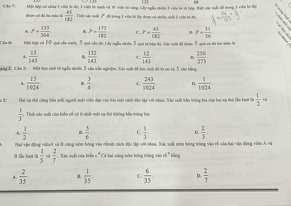 133 135 135 88
Câu 7: Một hộp có chứa 5 viên bí đỏ, 3 viên bi xanh và N viên bi vàng. Lấy ngẫu nhiên 3 viên bi từ hộp. Biết xác suất để trong 3 viên bi lấy
được có đủ ba màu là  45/182 . Tính xác suất P đề trong 3 viên bi lấy được có nhiều nhất 2 viên bi đỏ.
A. P= 135/364 . P= 177/182 . C. P= 45/182 . D. P= 31/56 .
B.
Câu 8: Một hộp có 10 quả cầu xanh, 5 quả cầu đỏ. Lấy ngẫu nhiên 5 quả từ hộp đó. Xác suất đề được 5 quả có đủ hai màu là
É É
A.  13/143 .  132/143 . C.  12/143 . D.  250/273 .
B.
ạng 2. Câu 1: Một học sinh tô ngẫu nhiên 5 câu trắc nghiệm. Xác suất để học sinh đó tô sai cả 5 câu bằng
A.  15/1024 .  3/4 .  243/1024 . D.  1/1024 .
B.
C.
μ 2: Hai xạ thủ cùng bắn mỗi người một viên đạn vào bia một cách độc lập với nhau. Xác suất bắn trúng bia của hai xạ thủ lần lượt là  1/2  và
 1/3 . Tính xác suất của biến cố có ít nhất một xạ thủ không bắn trúng bia.
A.  1/2 . B.  5/6 ·   1/3 . D.  2/3 .
C.
8: Hai vận động viênA và B cùng ném bóng vào rồmột cách độc lập với nhau. Xác suất ném bóng trúng vào rồ của hai vận động viên A và
B lần lượt là  1/5  và  2/7 . Xác suất của biến c'' ' Cả hai cùng ném bóng trúng vào rỗ '' bằng
A.  2/35 .  1/35 . C.  6/35 . D.  2/7 .
B.