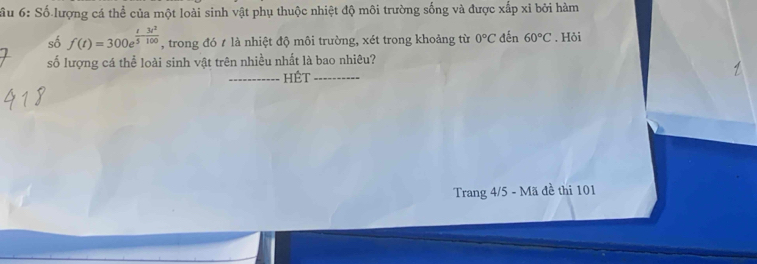 ầu 6: Số lượng cá thể của một loài sinh vật phụ thuộc nhiệt độ môi trường sống và được xấp xỉ bởi hàm 
số f(t)=300e^(frac t)5- 3t^2/100  , trong đó t là nhiệt độ môi trường, xét trong khoảng từ 0°C đến 60°C. Hỏi 
số lượng cá thể loài sinh vật trên nhiều nhất là bao nhiêu? 
HÊt 
Trang 4/5 - Mã đề thi 101