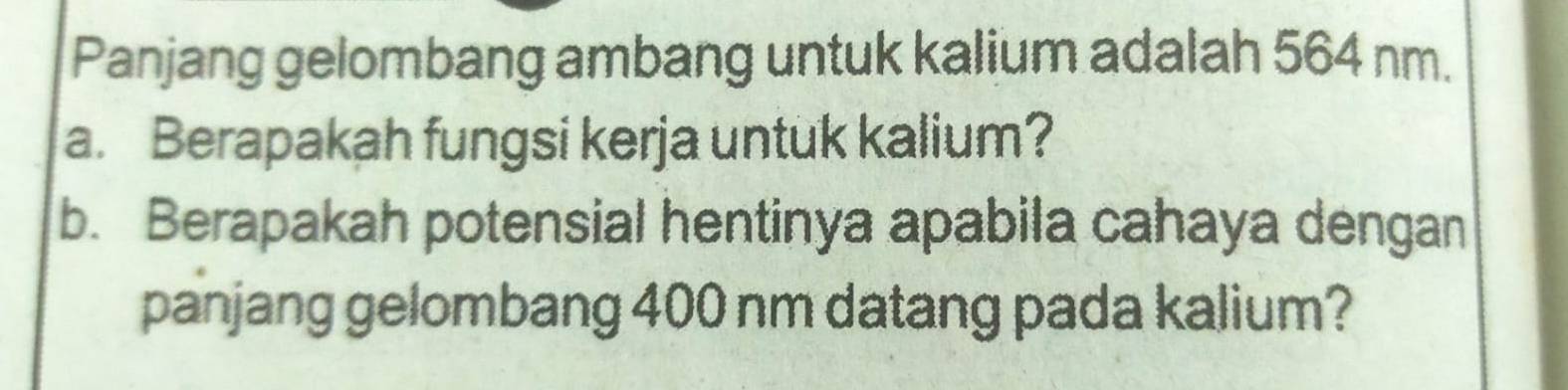 Panjang gelombang ambang untuk kalium adalah 564 nm. 
a. Berapakah fungsi kerja untuk kalium? 
b. Berapakah potensial hentinya apabila cahaya dengan 
panjang gelombang 400 nm datang pada kalium?