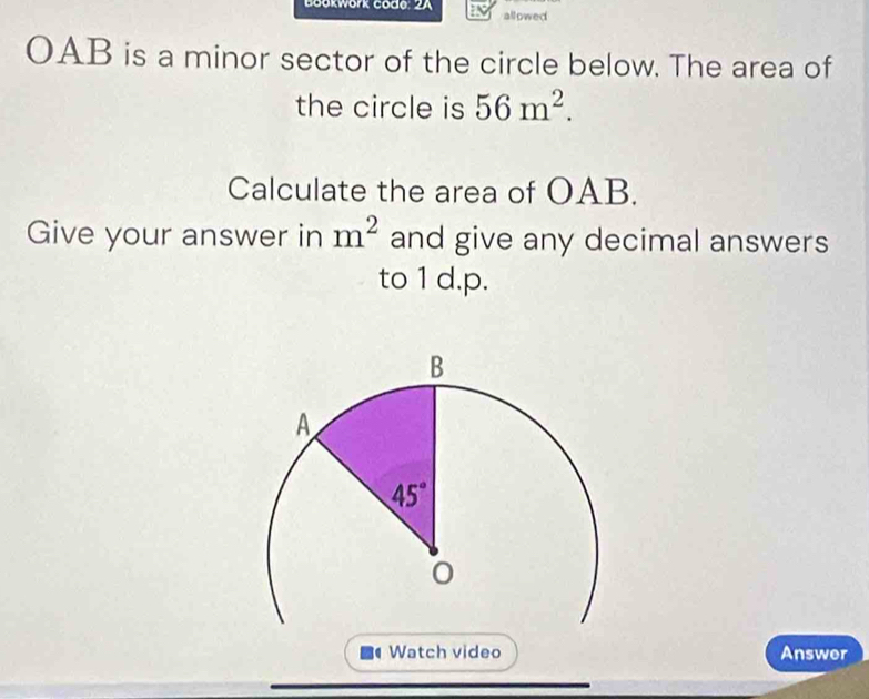 Gookwork code: 2A allowed
OAB is a minor sector of the circle below. The area of
the circle is 56m^2.
Calculate the area of OAB.
Give your answer in m^2 and give any decimal answers
to 1 d.p.
Watch video Answer