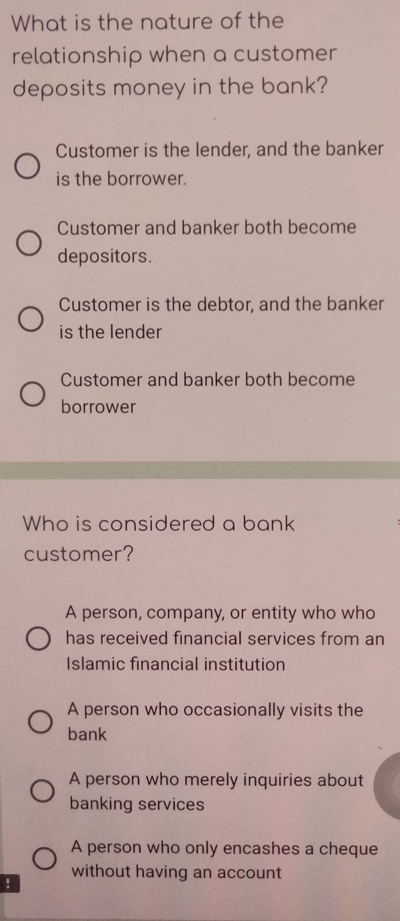 What is the nature of the
relationship when a customer
deposits money in the bank?
Customer is the lender, and the banker
is the borrower.
Customer and banker both become
depositors.
Customer is the debtor, and the banker
is the lender
Customer and banker both become
borrower
Who is considered a bank
customer?
A person, company, or entity who who
has received financial services from an
Islamic financial institution
A person who occasionally visits the
bank
A person who merely inquiries about
banking services
A person who only encashes a cheque
without having an account
!