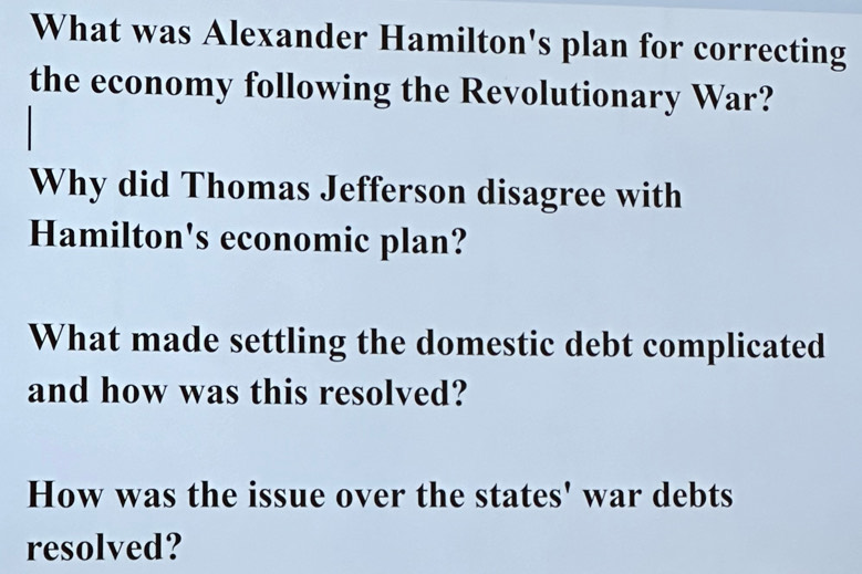 What was Alexander Hamilton's plan for correcting 
the economy following the Revolutionary War? 
Why did Thomas Jefferson disagree with 
Hamilton's economic plan? 
What made settling the domestic debt complicated 
and how was this resolved? 
How was the issue over the states' war debts 
resolved?