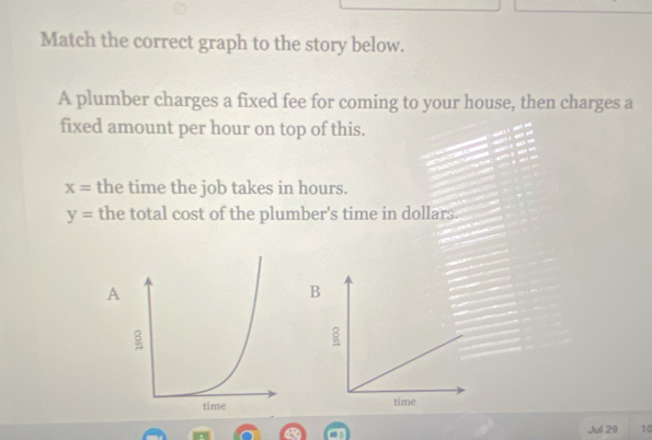 Match the correct graph to the story below. 
A plumber charges a fixed fee for coming to your house, then charges a 
fixed amount per hour on top of this.
x= the time the job takes in hours.
y= the total cost of the plumber's time in dollars. 
A 
B 

Jul 29 10