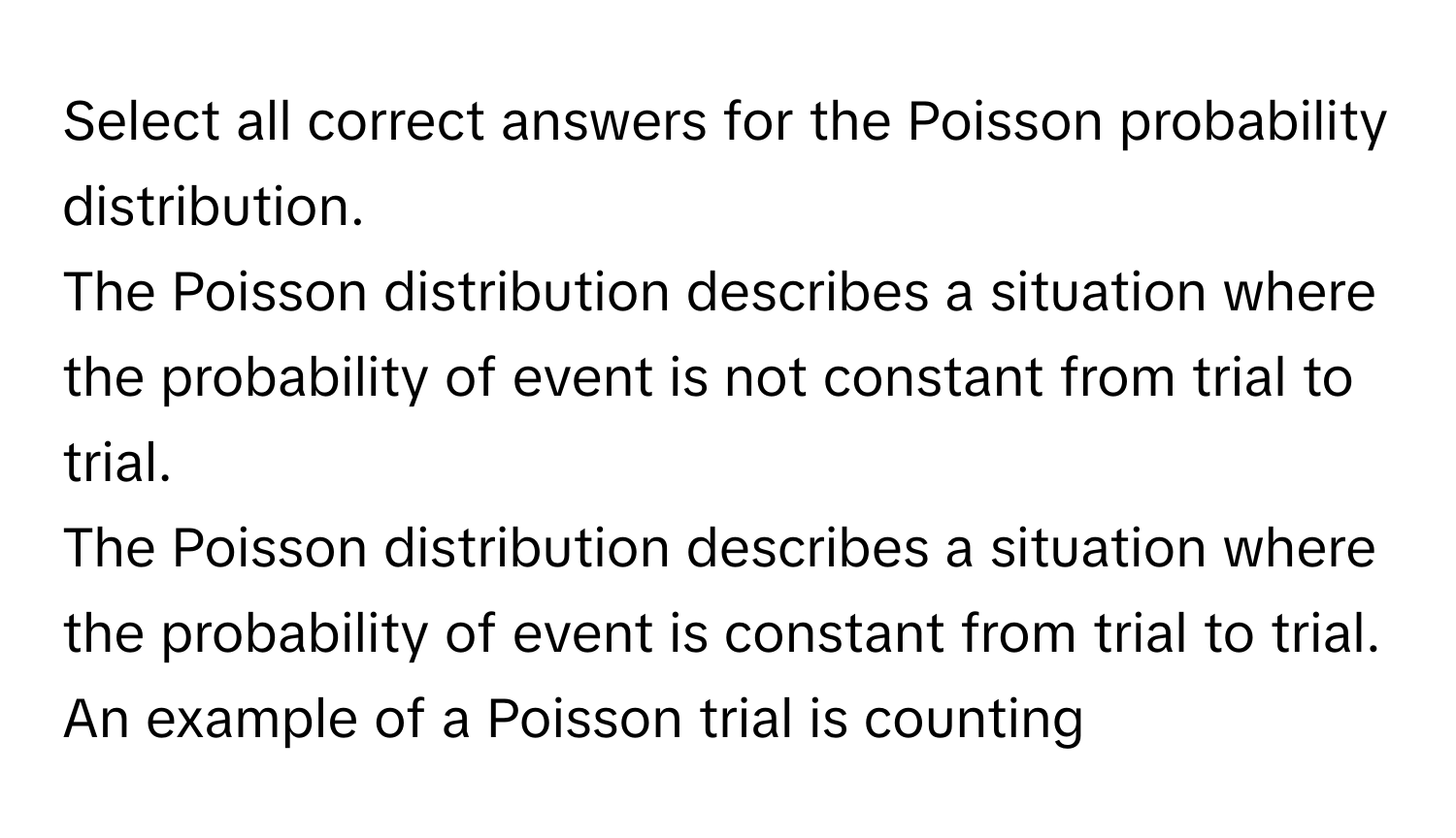 Select all correct answers for the Poisson probability distribution.
The Poisson distribution describes a situation where the probability of event is not constant from trial to trial.
The Poisson distribution describes a situation where the probability of event is constant from trial to trial.
An example of a Poisson trial is counting