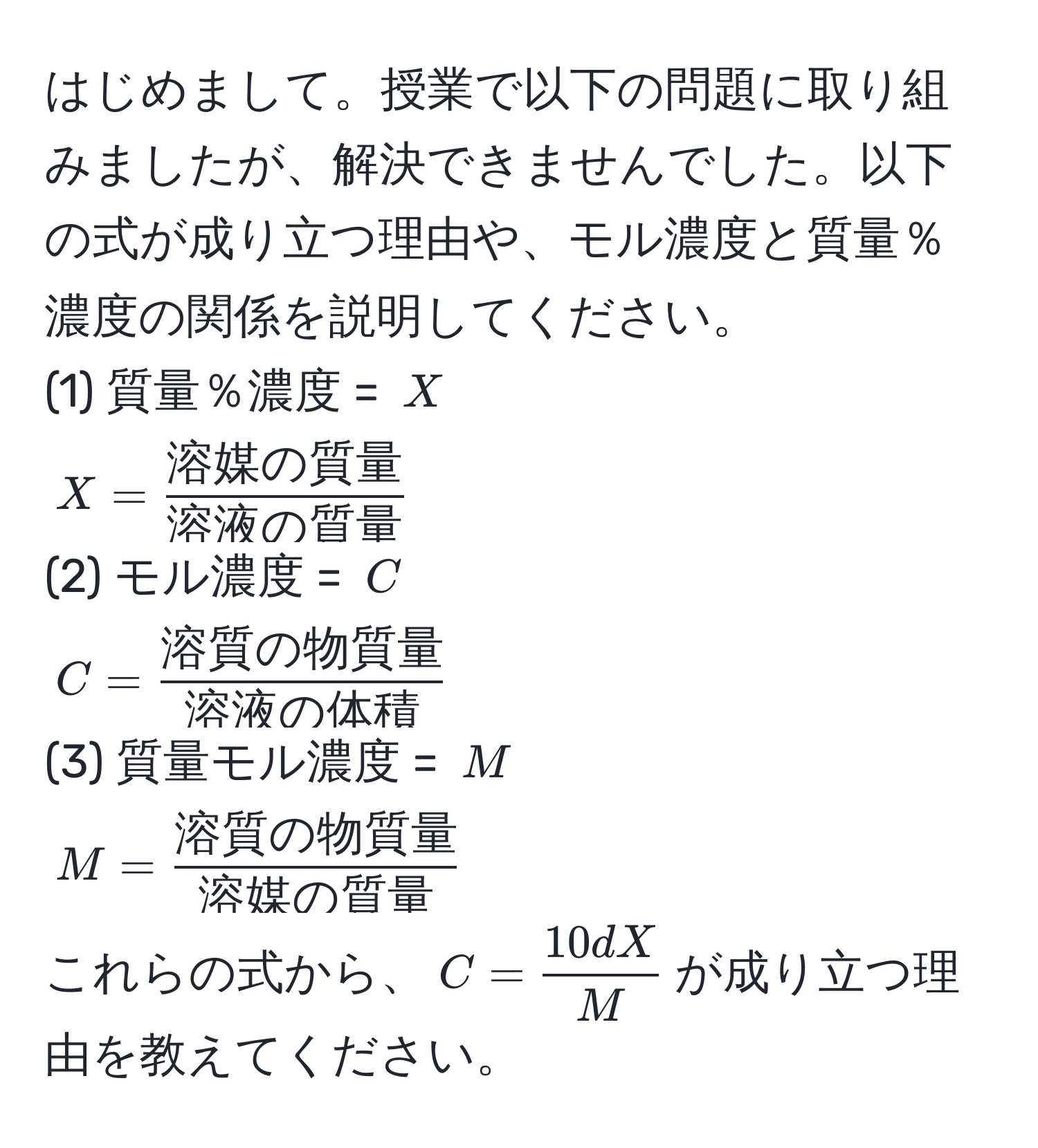 はじめまして。授業で以下の問題に取り組みましたが、解決できませんでした。以下の式が成り立つ理由や、モル濃度と質量％濃度の関係を説明してください。  
(1) 質量％濃度 = $X$  
$X = frac溶媒の質量溶液の質量$  
(2) モル濃度 = $C$  
$C = frac溶質の物質量溶液の体積$  
(3) 質量モル濃度 = $M$  
$M = frac溶質の物質量溶媒の質量$  
これらの式から、$C =  10 d X/M $が成り立つ理由を教えてください。