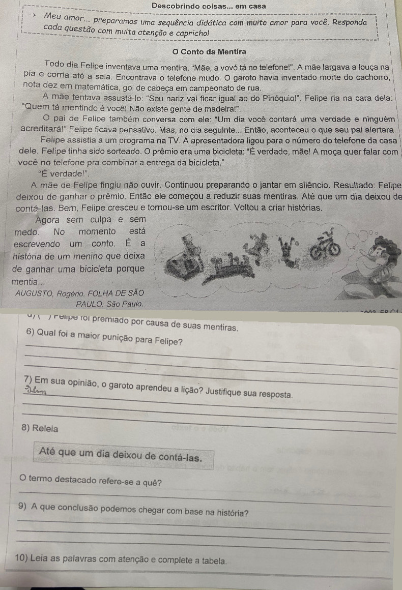 Descobrindo coisas... em casa
Meu amor... preparamos uma sequência didática com muito amor para você. Responda
cada questão com muita atenção e capricho!
O Conto da Mentira
Todo dia Felipe inventava uma mentira. "Mãe, a vovó tá no telefone!". A mãe largava a louça na
pia e corria até a sala. Encontrava o telefone mudo. O garoto havia inventado morte do cachorro.
nota dez em matemática, gol de cabeça em campeonato de rua.
A mãe tentava assustá-lo: "Seu nariz vai ficar igual ao do Pinóquio!". Felipe ria na cara delaz
“Quem tá mentindo é você! Não existe gente de madeira!”.
O pai de Felipe também conversa com ele: "Um dia você contará uma verdade e ninguém
acreditará!" Felipe ficava pensativo. Mas, no dia seguinte... Então, aconteceu o que seu pai alertara.
Felipe assistia a um programa na TV. A apresentadora ligou para o número do telefone da casa
dele. Felipe tinha sido sorteado. O prêmio era uma bicicleta: "É verdade, mãe! A moça quer falar com
você no telefone pra combinar a entrega da bicicleta."
“É verdade!”.
A mãe de Felipe fingiu não ouvir. Continuou preparando o jantar em silêncio. Resultado: Felipe
deixou de ganhar o prêmio. Então ele começou a reduzir suas mentiras. Até que um dia deixou de
contá-las. Bem, Felipe cresceu e tornou-se um escritor. Voltou a criar histórias.
Agora sem culpa e se
medo. No momento es
escrevendo um conto. É 
história de um menino que dei
de ganhar uma bicicleta porqu
mentia...
AUGUSTO, Rogério. FOLHA DE SÃ
PAULO. São Paul
)  Pelipe foi premiado por causa de suas mentiras.
_
6) Qual foi a maior punição para Felipe?
_
_
_
_
7) Em sua opinião, o garoto aprendeu a lição? Justifique sua resposta.
_
8) Releia
Até que um dia deixou de contá-las.
_
O termo destacado refere-se a quê?
_
9) A que conclusão podemos chegar com base na história?
_
_
10) Leia as palavras com atenção e complete a tabela.
_
_
_