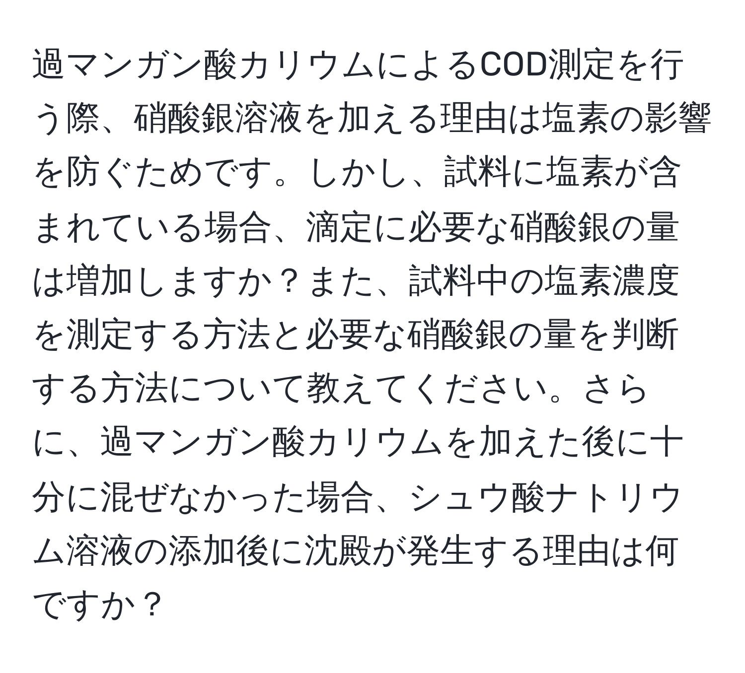 過マンガン酸カリウムによるCOD測定を行う際、硝酸銀溶液を加える理由は塩素の影響を防ぐためです。しかし、試料に塩素が含まれている場合、滴定に必要な硝酸銀の量は増加しますか？また、試料中の塩素濃度を測定する方法と必要な硝酸銀の量を判断する方法について教えてください。さらに、過マンガン酸カリウムを加えた後に十分に混ぜなかった場合、シュウ酸ナトリウム溶液の添加後に沈殿が発生する理由は何ですか？