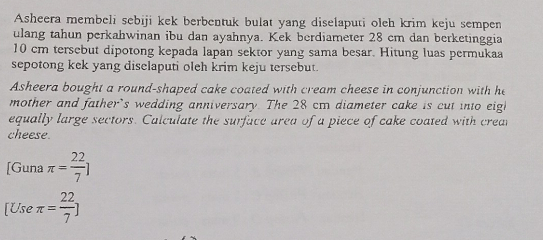 Asheera membeli sebiji kek berbentuk bulat yang diselaputi oleh krim keju sempen 
ulang tahun perkahwinan ibu dan ayahnya. Kek berdiameter 28 cm dan berketinggia
10 cm tersebut dipotong kepada lapan sektor yang sama besar. Hitung luas permukaa 
sepotong kek yang diselaputi oleh krim keju tersebut. 
Asheera bought a round-shaped cake coated with cream cheese in conjunction with he 
mother and father's wedding anniversary. The 28 cm diameter cake is cut into eigl 
equally large sectors. Calculate the surface area of a piece of cake coated with crear 
cheese. 
[Guna π = 22/7 ]
[Use π = 22/7 ]