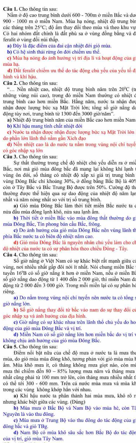 Cho thông tin sau:
Nằm ở độ cao trung bình dưới 600 - 700m ở miền Bắc và dư
900 - 1000 m ở miền Nam. Mùa hạ nóng, nhiệt độ trung bìn
các tháng trên 25°C : độ ẩm thay đồi theo mùa và theo khu vự
Có hai nhóm đất chính là đất phù sa ở vùng đồng bằng và đ
feralit ở vùng đồi núi thấp.
a) Đây là đặc điểm của đai cận nhiệt đới gió mùa.
b) Có hệ sinh thái rừng ôn đới chiếm ưu thể.
c) Mùa hạ nóng do ảnh hưởng vị tri địa lí và hoạt động của g
mùa hạ.
d) Đất feralit chiếm ưu thể do tác động chủ yếu của yếu tổ đi
hình và khí hậu,
Câu 2. Cho thông tin sau:
*N Nền nhiệt cao, nhiệt độ trung bình năm trên 20°C (t
những vùng núi cao), trong đó miền Nam thường có nhiệt đ
trung bình cao hơn miền Bắc. Hằng năm, nước ta nhận đưc
nhận được lượng bức xạ Mặt Trời lớn; tồng số giờ nắng da
động tùy nơi, trung bình từ 1300 đến 3000 giờ/năm'.
a) Nhiệt độ trung bình năm của miền Bắc cao hơn miền Nam
b) Khí hậu mang tính chất nhiệt đới
c) Nước ta nhận được nhận được lượng bức xạ Mặt Trời lớn
do phần lớn lãnh thổ nằm gần Xích đạo
d) Nền nhiệt cao là do nước ta nằm trong vùng nội chỉ tuyển
có góc nhập xạ lớn
Câu 3. Cho thông tin sau:
Sự thất thường trong chế độ nhiệt chủ yếu diễn ra ở miễ
Bắc, nơi mà gió mùa đông bắc đã mang lại không khí lạnh
vùng ôn đới, số tháng có nhiệt độ xấp xỉ giá trị trung bình
vùng Đông Bắc chi khoảng 30%, ở đồng bằng Bắc Bộ là 40%
còn ở Tây Bắc và Bắc Trung Bộ được trên 50%. Cường độ th
thường được thể hiện qua sự dao động của nhiệt độ năm lạn
nhất và năm nóng nhất so với trị số trung bình.
a) Gió mùa Đông Bắc làm thời tiết miền Bắc nước ta c
nửa đầu mùa đông lạnh khô, nửa sau lạnh ẩm.
b) Thời tiết ở miền Bắc vảo mùa đông thất thường do g
mùa Đông Bắc, Tín phong bán cầu Bắc, frông.
c) Do ảnh hưởng của gió mùa Đông Bắc nên vùng lãnh th
phía Bắc nước ta có biên độ nhiệt năm cao.
d) Gió mùa Đông Bắc là nguyên nhân chủ yều làm cho ch
độ nhiệt của nước ta có sự phân hóa theo chiều Đông - Tây.
Câu 4. Cho thông tin sau:
Số giờ nắng ở Việt Nam có sự khác biệt rất mạnh giữa ca
vùng, nơi nhiều nhất gấp đôi nới ít nhất. Nói chung miền Bắc
tuyển 16'B có số giờ nắng ít hơn ở miền Nam, nếu ở miền Ba
số giờ nắng dao động từ 1 400 đến 2 000 giờ, thì miền Nam da
động từ 2 000 đến 3 000 giờ. Trong mỗi miền lại có sự phân họ
riêng.
a) Do nằm trong vùng nội chí tuyến nên nước ta có tổng :
giờ nắng lớn.
b) Số giờ nắng thay đổi từ bắc vào nam do sự thay đổi cư
góc nhập xạ và ảnh hưởng của địa hình.
c) Giờ nắng có sự khác nhau trên lãnh thổ chủ yểu do ho
động của gió mùa Đông Bắc và vị trí.
d) Miền Nam có số giờ nắng lớn hơn miền bắc do vị trí vy
không chịu ảnh hưởng của gió mùa Đông Bắc.
Câu 5. Cho thông tin sau:
Điểm nổi bật nữa của chế độ mưa ở nước ta là mưa the
mùa, do gió mùa mùa đông khô, tương phản với gió mùa mùa h
ầm. Mùa khô mưa ít, có tháng không mưa giọt nào, còn mù
mưa thì chiểm đến 80 - 85% lượng mưa năm và tháng mưa
nhất cũng phải từ 100 mm trở lên, còn tháng mưa nhiều nhất tỉ
có thể tới 300 - 600 mm. Trên cả nước mùa mưa và mùa kh
trong các vùng không khớp hăn với nhau.
a) Khí hậu nước ta phân thành hai mùa mưa, khô rõ r
nhưng khác biệt giữa các vùng. (Đúng)
b) Mùa mưa ở Bắc Bộ và Nam Bộ vào mùa hè, còn Tả
Nguyên là vào thu đồng.
c) Mùa mưa ở Trung Bộ vào thu đông do tác động của gi
đông bắc và gió TBg.
d) Nam Bộ có mùa khô sâu sắc hơn Bắc Bộ do tác đội
của vị trí, gió mùa Tây Nam.