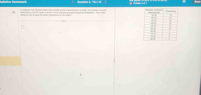 ics Homework Question 5,112,1.13 @ Points: 0 of 1 
Save 
A professor had students keep track of their social interactions for a week. The number of social 
interactions over the week is shown in the following grouped frequency distrbution. How many 
sludents had at least 65 social interactions for the week?