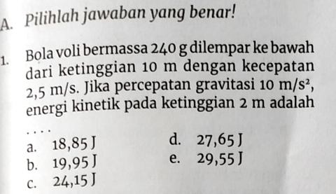 Pilihlah jawaban yang benar!
1. Bola voli bermassa 240 g dilempar ke bawah
dari ketinggian 10 m dengan kecepatan
2,5 m/s. Jika percepatan gravitasi 10m/s^2, 
energi kinetik pada ketinggian 2 m adalah
a. 18,85J d. 27, 65J
b. 19,95J e. 29,55J
C. 24, 15J