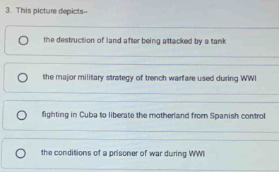 This picture depicts--
the destruction of land after being attacked by a tank
the major military strategy of trench warfare used during WWI
fighting in Cuba to liberate the motherland from Spanish control
the conditions of a prisoner of war during WWI