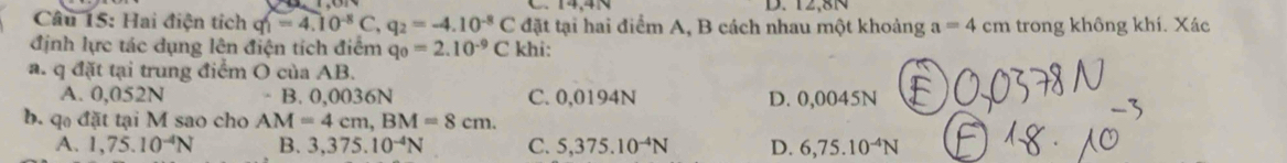 12,81
Câu 15: Hai điện tích q_1=4.10^(-8)C, q_2=-4.10^(-8)C đặt tại hai điểm A, B cách nhau một khoảng a=4cm trong không khí. Xác
định lực tác dụng lên điện tích điểm q_0=2.10^(-9)C khi:
a. q đặt tại trung điểm O của AB.
A. 0,052N B. 0,0036N C. 0,0194N D. 0,0045N
b. q đặt tại M sao cho AM=4cm, BM=8cm.
A. 1,75.10^(-4)N B. 3,375.10^(-4)N C. 5,375.10^(-4)N D. 6,75.10^(-4)N