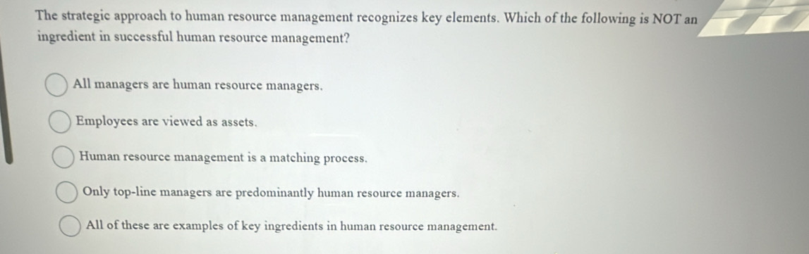 The strategic approach to human resource management recognizes key elements. Which of the following is NOT an
ingredient in successful human resource management?
All managers are human resource managers.
Employees are viewed as assets.
Human resource management is a matching process.
Only top-line managers are predominantly human resource managers.
All of these are examples of key ingredients in human resource management.