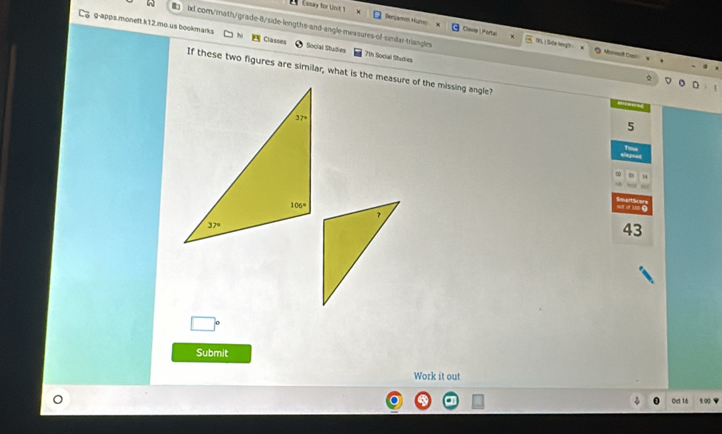 Essay for Unit 1 Benjamin Huni Clever | Portai
in ixl.com/math/grade-8/side-lengths-and-angle-measures-of-similar-triangles
g-apps.monett.k12.mo.us bookmarks Classes Social Studies 7th Social Studies
IXL | Side teng? Aoracf Cooll
If these two figures are similar, what is the measure of the missing angle?
a
5
Tum
a1 54
Smart Scer
mut of Lob Ω
43
Submit
Work it out
Oct 16