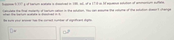 Suppose 0.337 g of barium acetate is dissolved in 100. mL of a 17.0 m M aqueous solution of ammonium sulfate. 
Calculate the final molarity of barium cation in the solution. You can assume the volume of the solution doesn't change 
when the barium acetate is dissolved in it. 
Be sure your answer has the correct number of significant digits.
□ M
□ .sqrt(□ )