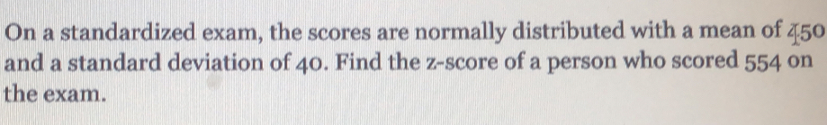 On a standardized exam, the scores are normally distributed with a mean of 45°
and a standard deviation of 40. Find the z-score of a person who scored 554 on 
the exam.