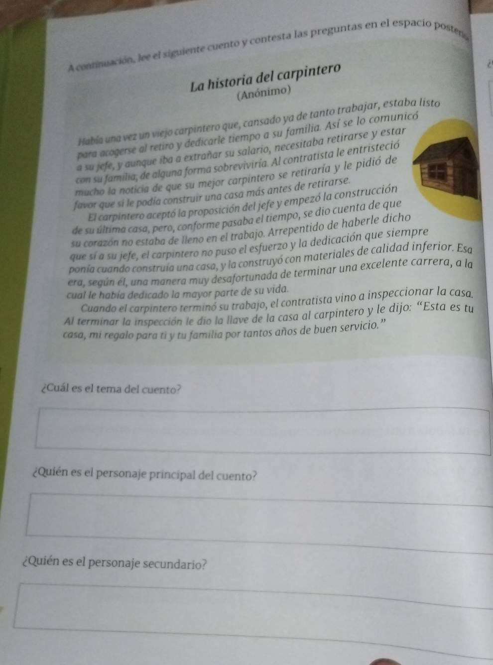 A continuación, lee el siguiente cuento y contesta las preguntas en el espacio posten
La historia del carpintero
/ 
(Anónimo)
Había una vez un viejo carpintero que, cansado ya de tanto trabajar, estaba listo
para acogerse al retiro y dedicarle tiempo a su familia. Así se lo comunicó
a su jefe, y aunque iba a extrañar su salario, necesitaba retirarse y estar
con su familia, de alguna forma sobreviviría. Al contratista le entristeció
mucho la noticia de que su mejor carpintero se retiraría y le pidió de
favor que si le podía construir una casa más antes de retirarse.
El carpintero aceptó la proposición del jefe y empezó la construcción
de su última casa, pero, conforme pasaba el tiempo, se dio cuenta de que
su corazón no estaba de lleno en el trabajo. Arrepentido de haberle dicho
que sí a su jefe, el carpintero no puso el esfuerzo y la dedicación que siempre
ponía cuando construía una casa, y la construyó con materiales de calidad inferior. Esa
era, según el, una manera muy desafortunada de terminar una excelente carrera, a la
cual le había dedicado la mayor parte de su vida.
Cuando el carpintero terminó su trabajo, el contratista vino a inspeccionar la casas
Al terminar la inspección le dío la llave de la casa al carpintero y le dijo: “Esta es tu
casa, mi regalo para ti y tu familia por tantos años de buen servicio.”
¿Cuál es el tema del cuento?
¿Quién es el personaje principal del cuento?
¿Quién es el personaje secundario?