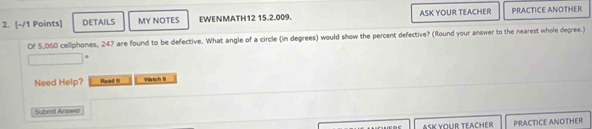 DETAILS MY NOTES EWENMATH12 15.2.009. ASK YOUR TEACHER PRACTICE ANOTHER 
Of 5,060 cellphones, 247 are found to be defective. What angle of a circle (in degrees) would show the percent defective? (Round your answer to the nearest whole degree.) 
Need Help? Read I1 Watch II 
Submit Answer 
ASK YOUR TEACHER PRACTICE ANOTHER