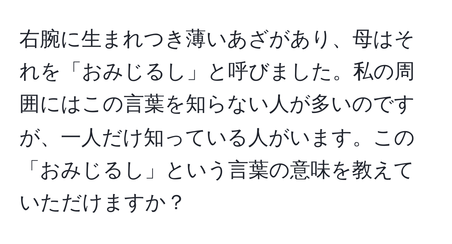 右腕に生まれつき薄いあざがあり、母はそれを「おみじるし」と呼びました。私の周囲にはこの言葉を知らない人が多いのですが、一人だけ知っている人がいます。この「おみじるし」という言葉の意味を教えていただけますか？