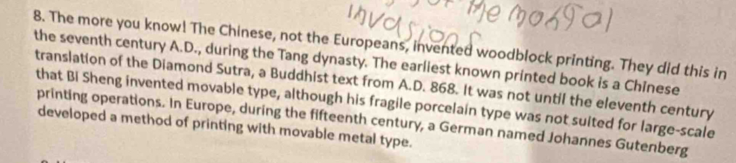 The more you know! The Chinese, not the Europeans, invented woodblock printing. They did this in 
the seventh century A.D., during the Tang dynasty. The earliest known printed book is a Chinese 
translation of the Diamond Sutra, a Buddhist text from A.D. 868. It was not until the eleventh century 
that Bi Sheng invented movable type, although his fragile porcelain type was not suited for large-scale 
printing operations. In Europe, during the fifteenth century, a German named Johannes Gutenberg 
developed a method of printing with movable metal type.