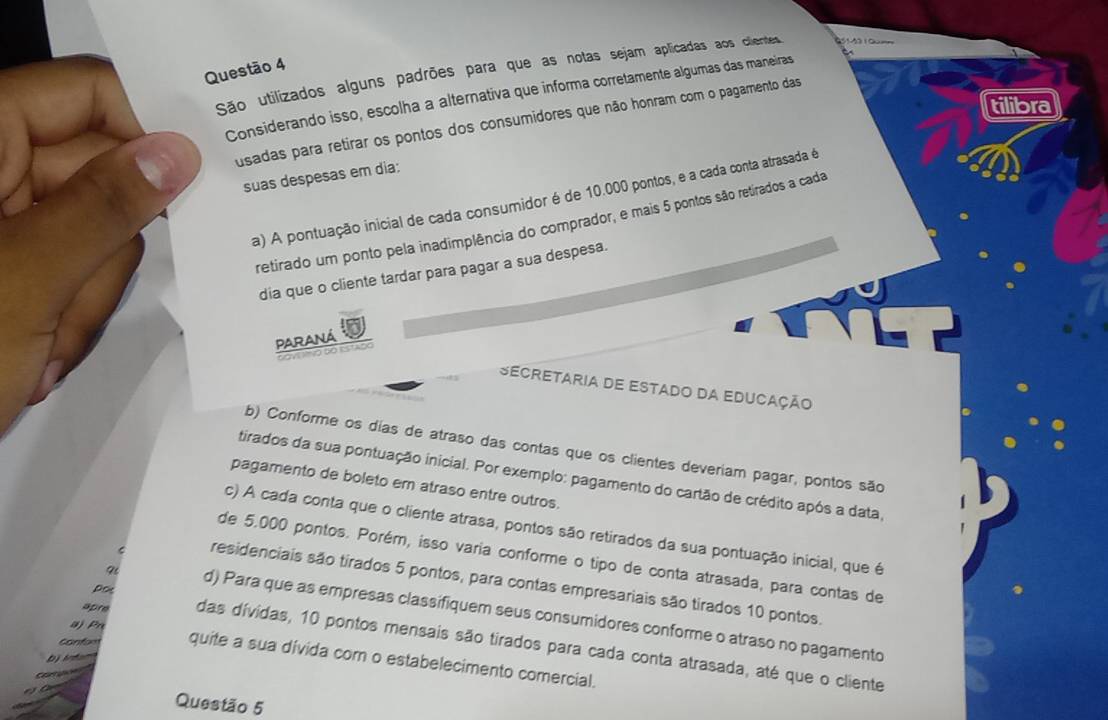 São utilizados alguns padrões para que as notas sejam aplicadas aos clientes 05142 10u==
Considerando isso, escolha a alternativa que informa corretamente algumas das maneiras
tilibra
usadas para retirar os pontos dos consumidores que não honram com o pagamento das
suas despesas em dia:
a) A pontuação inicial de cada consumidor é de 10.000 pontos, e a cada conta atrasada é
retirado um ponto pela inadimplência do comprador, e mais 5 pontos são retirados a cada
dia que o cliente tardar para pagar a sua despesa.
Paraná
' y ó do estado
Secretaria de Estado da Educação
b) Conforme os días de atraso das contas que os clientes deveriam pagar, pontos são
tirados da sua pontuação inicial. Por exemplo: pagamento do cartão de crédito após a data,
pagamento de boleto em atraso entre outros.
c) A cada conta que o cliente atrasa, pontos são retirados da sua pontuação inicial, que é
de 5.000 pontos. Porém, isso varia conforme o tipo de conta atrasada, para contas de
e residenciais são tirados 5 pontos, para contas empresariais são tirados 10 pontos.
Pot
d) Para que as empresas classifiquem seus consumidores conforme o atraso no pagamento
a) Pn
apre das dívidas, 10 pontos mensais são tirados para cada conta atrasada, até que o cliente
bị intam
confon quite a sua divida com o estabelecimento comercial.
Cartution

Questão 5