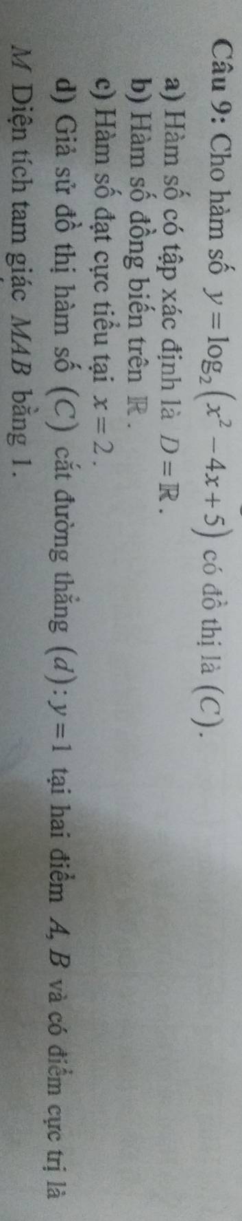 Cho hàm số y=log _2(x^2-4x+5) có đồ thị là (C). 
a) Hàm số có tập xác định là D=R. 
b) Hàm số đồng biến trên R. 
c) Hàm số đạt cực tiểu tại x=2. 
d) Giả sử đồ thị hàm số (C) cắt đường thẳng (d): y=1 tại hai điểm A, B và có điểm cực trị là 
M Diện tích tam giác MAB bằng 1.