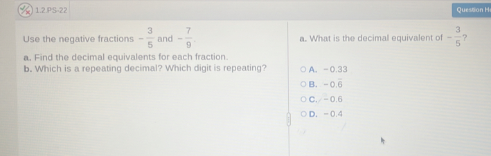 1.2.PS-22 Question H
Use the negative fractions - 3/5  and - 7/9 . a. What is the decimal equivalent of - 3/5  ?
a. Find the decimal equivalents for each fraction.
b. Which is a repeating decimal? Which digit is repeating? A. -0.33
B. -0.overline 6
C./ -0.6
D. -0.4