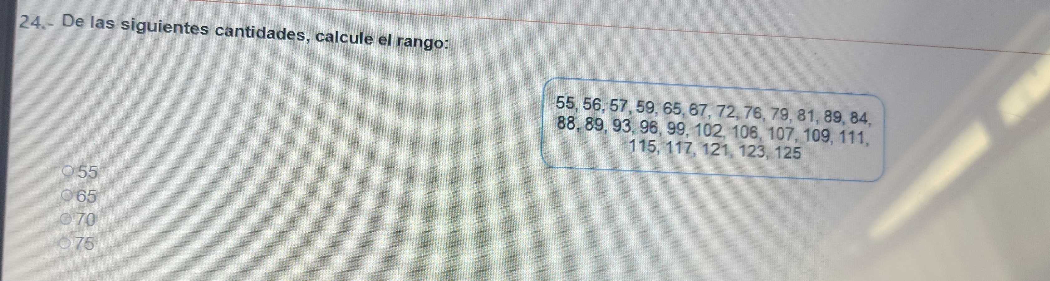 24.- De las siguientes cantidades, calcule el rango:
55, 56, 57, 59, 65, 67, 72, 76, 79, 81, 89, 84,
88, 89, 93, 96, 99, 102, 106, 107, 109, 111,
115, 117, 121, 123, 125
55
65
70
75