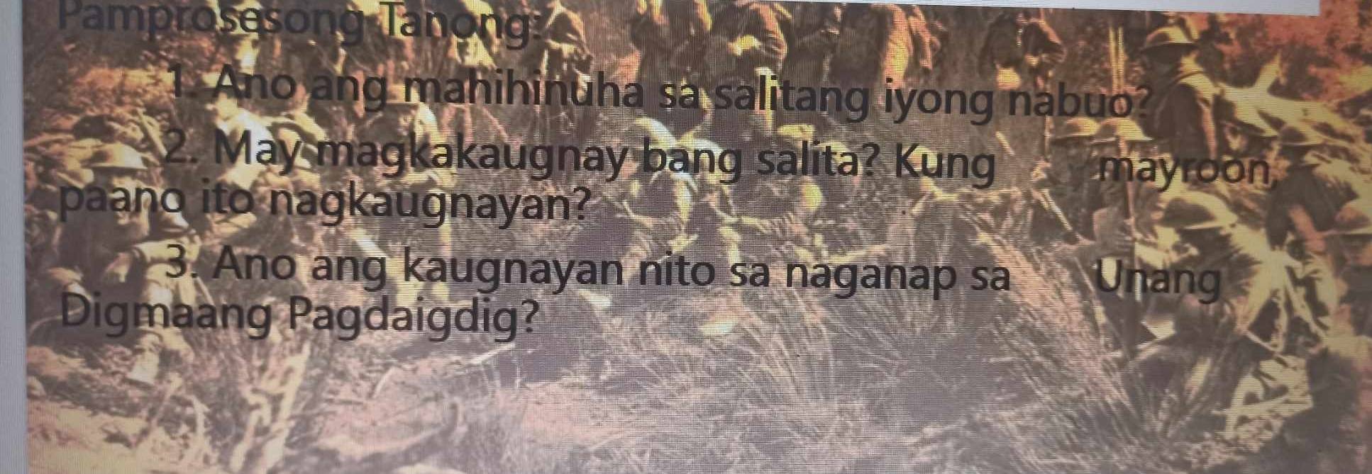 Pamprosesong Tanong: 
1. Ano ang mahihinuha sa salitang iyong nabuo? 
2. May magkakaugnay bang salita? Kung 
mayroon 
paano ito nagkaugnayan? 
3. Ano ang kaugnayan nito sa naganap sa Unang 
Digmaang Pagdaigdig?